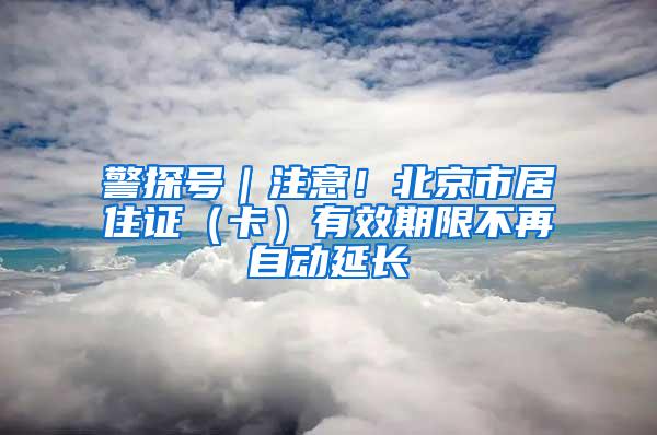 警探号｜注意！北京市居住证（卡）有效期限不再自动延长