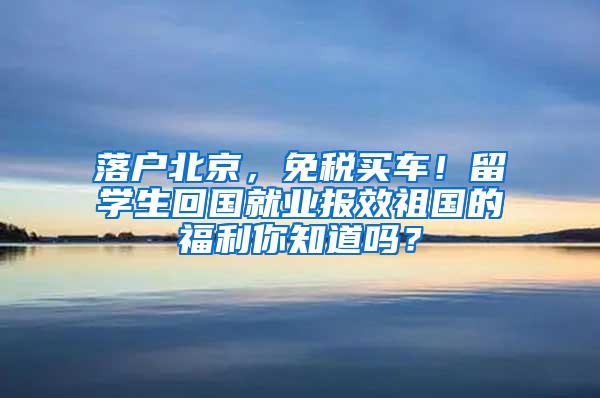 落户北京，免税买车！留学生回国就业报效祖国的福利你知道吗？