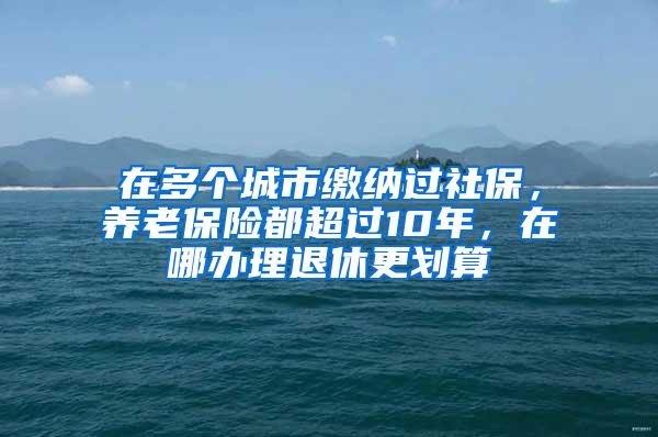 在多个城市缴纳过社保，养老保险都超过10年，在哪办理退休更划算