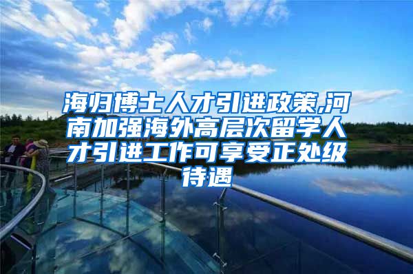 海归博士人才引进政策,河南加强海外高层次留学人才引进工作可享受正处级待遇