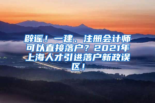 辟谣！一建、注册会计师可以直接落户？2021年上海人才引进落户新政误区！