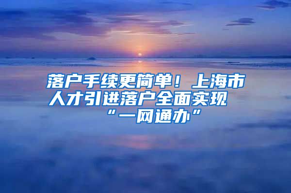 落户手续更简单！上海市人才引进落户全面实现“一网通办”