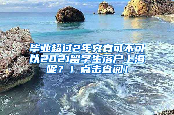 毕业超过2年究竟可不可以2021留学生落户上海呢？！点击查阅！