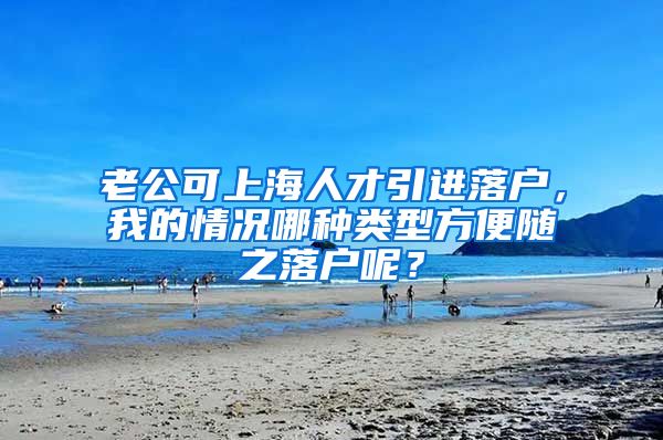 老公可上海人才引进落户，我的情况哪种类型方便随之落户呢？