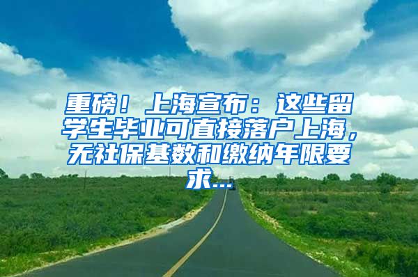 重磅！上海宣布：这些留学生毕业可直接落户上海，无社保基数和缴纳年限要求...