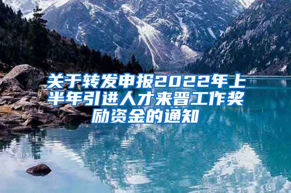 关于转发申报2022年上半年引进人才来晋工作奖励资金的通知