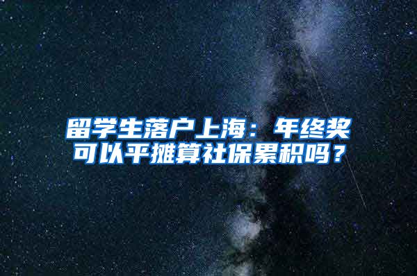 留学生落户上海：年终奖可以平摊算社保累积吗？