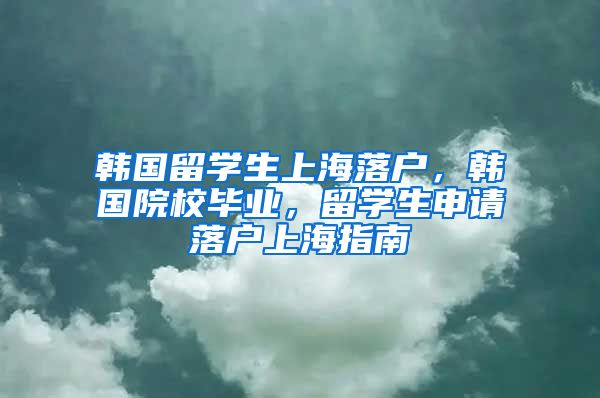 韩国留学生上海落户，韩国院校毕业，留学生申请落户上海指南