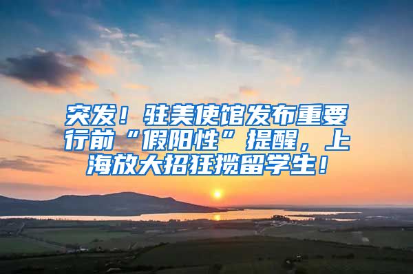 突发！驻美使馆发布重要行前“假阳性”提醒，上海放大招狂揽留学生！