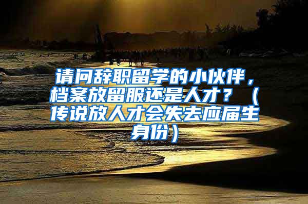 请问辞职留学的小伙伴，档案放留服还是人才？（传说放人才会失去应届生身份）