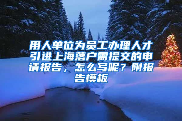 用人单位为员工办理人才引进上海落户需提交的申请报告，怎么写呢？附报告模板