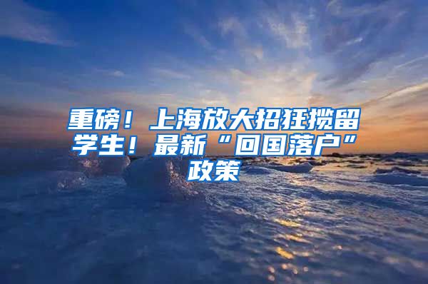 重磅！上海放大招狂揽留学生！最新“回国落户”政策