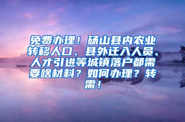 免费办理！砀山县内农业转移人口、县外迁入人员、人才引进等城镇落户都需要啥材料？如何办理？转需！