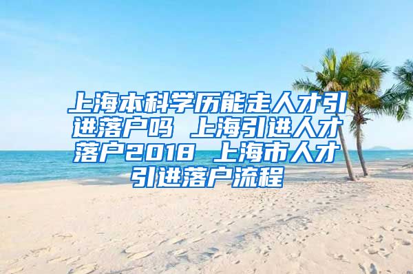 上海本科学历能走人才引进落户吗 上海引进人才落户2018 上海市人才引进落户流程