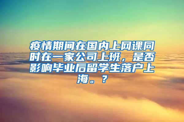 疫情期间在国内上网课同时在一家公司上班，是否影响毕业后留学生落户上海。？