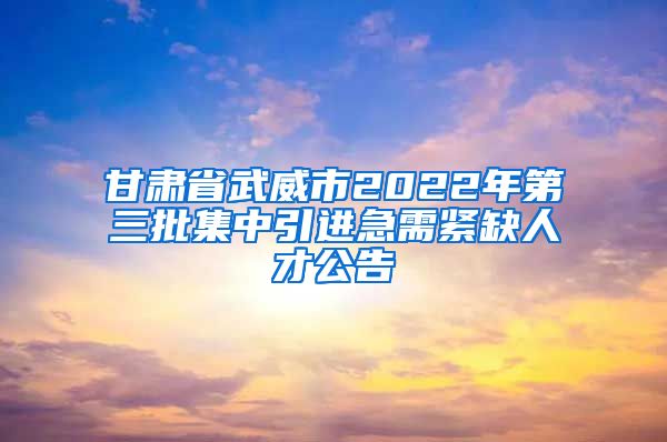 甘肃省武威市2022年第三批集中引进急需紧缺人才公告