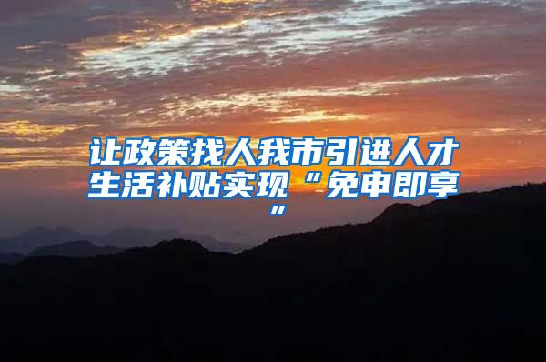 让政策找人我市引进人才生活补贴实现“免申即享”