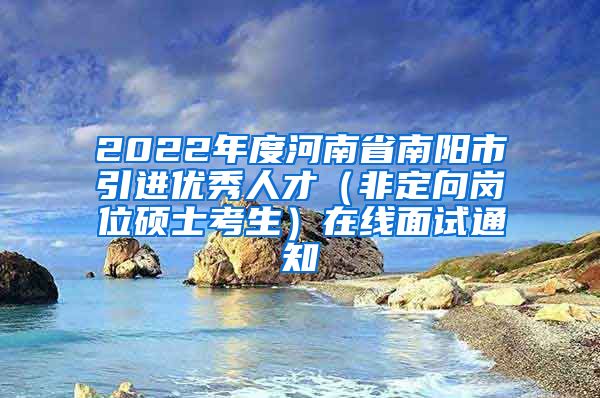 2022年度河南省南阳市引进优秀人才（非定向岗位硕士考生）在线面试通知