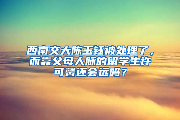 西南交大陈玉钰被处理了，而靠父母人脉的留学生许可馨还会远吗？