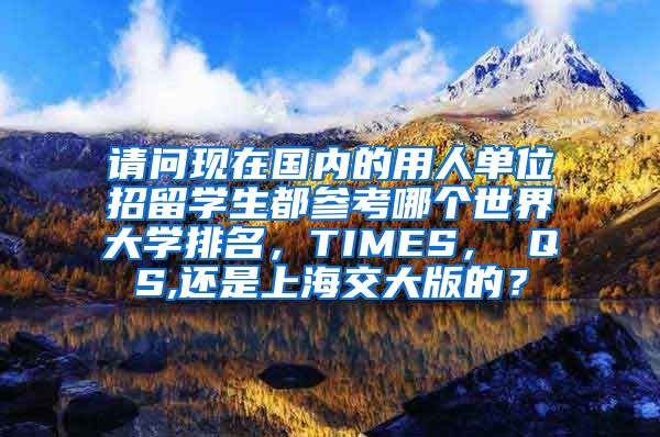 请问现在国内的用人单位招留学生都参考哪个世界大学排名，TIMES， QS,还是上海交大版的？