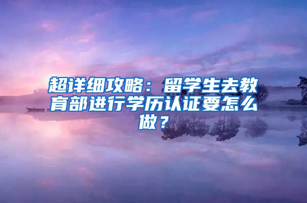 超详细攻略：留学生去教育部进行学历认证要怎么做？