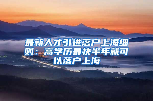 最新人才引进落户上海细则：高学历最快半年就可以落户上海