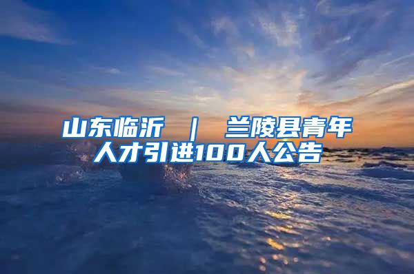 山东临沂 ｜ 兰陵县青年人才引进100人公告