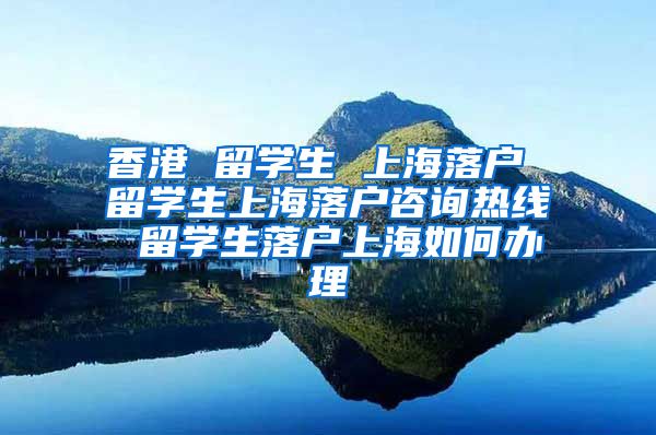 香港 留学生 上海落户 留学生上海落户咨询热线 留学生落户上海如何办理