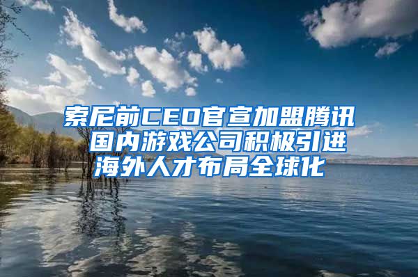 索尼前CEO官宣加盟腾讯 国内游戏公司积极引进海外人才布局全球化