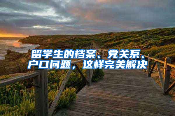 留学生的档案、党关系、户口问题，这样完美解决