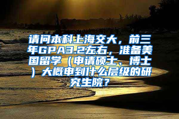 请问本科上海交大，前三年GPA3.2左右，准备美国留学（申请硕士、博士）大概申到什么层级的研究生院？