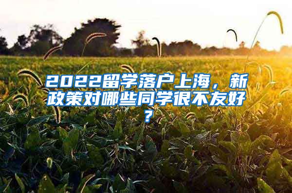 2022留学落户上海，新政策对哪些同学很不友好？