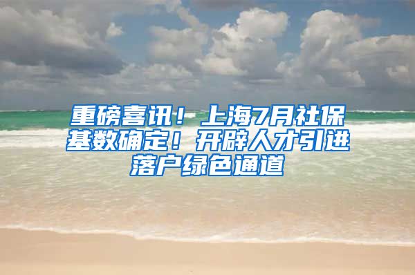 重磅喜讯！上海7月社保基数确定！开辟人才引进落户绿色通道