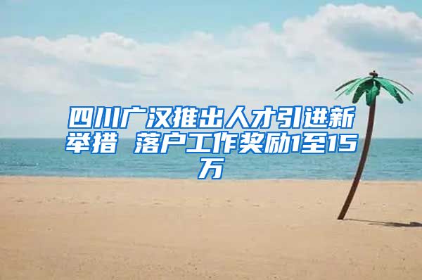 四川广汉推出人才引进新举措 落户工作奖励1至15万