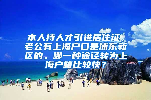 本人持人才引进居住证，老公有上海户口是浦东新区的。哪一种途径转为上海户籍比较快？