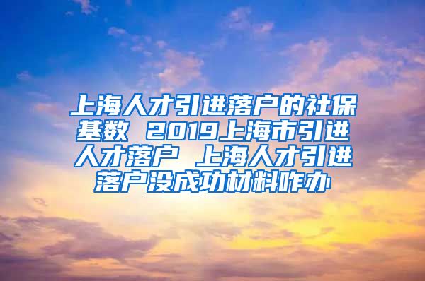 上海人才引进落户的社保基数 2019上海市引进人才落户 上海人才引进落户没成功材料咋办