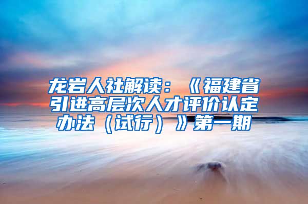 龙岩人社解读：《福建省引进高层次人才评价认定办法（试行）》第一期