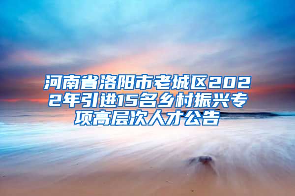 河南省洛阳市老城区2022年引进15名乡村振兴专项高层次人才公告