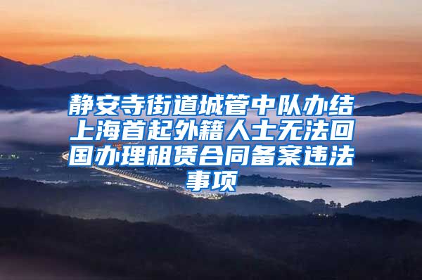 静安寺街道城管中队办结上海首起外籍人士无法回国办理租赁合同备案违法事项