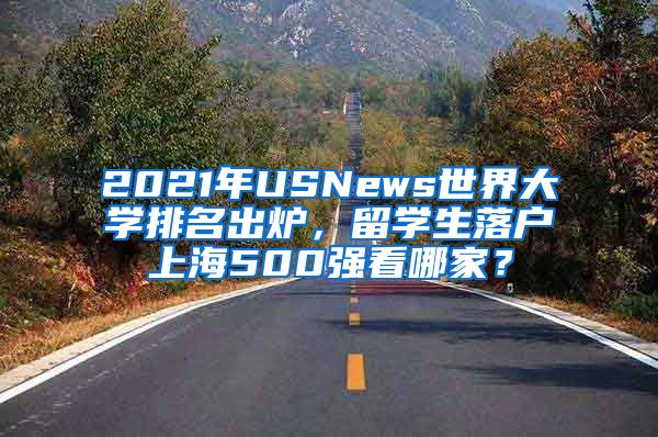 2021年USNews世界大学排名出炉，留学生落户上海500强看哪家？