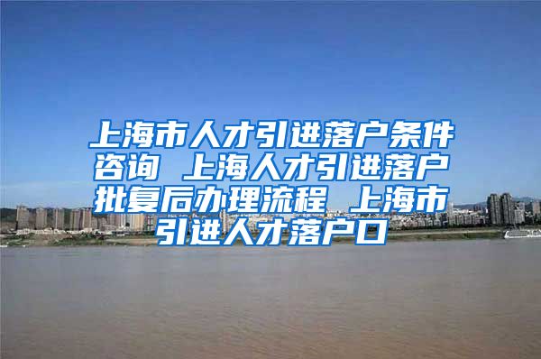 上海市人才引进落户条件咨询 上海人才引进落户批复后办理流程 上海市引进人才落户口