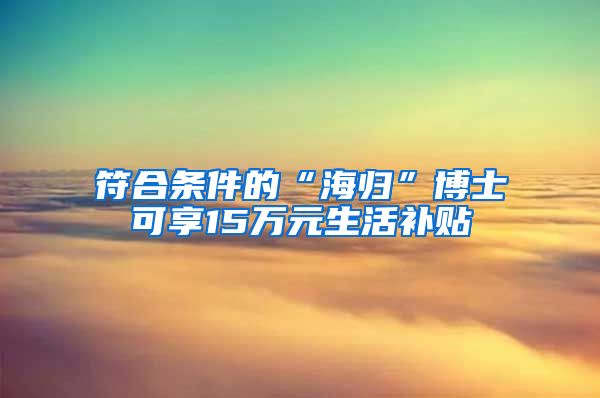 符合条件的“海归”博士可享15万元生活补贴