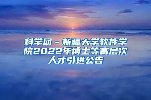 科学网－新疆大学软件学院2022年博士等高层次人才引进公告