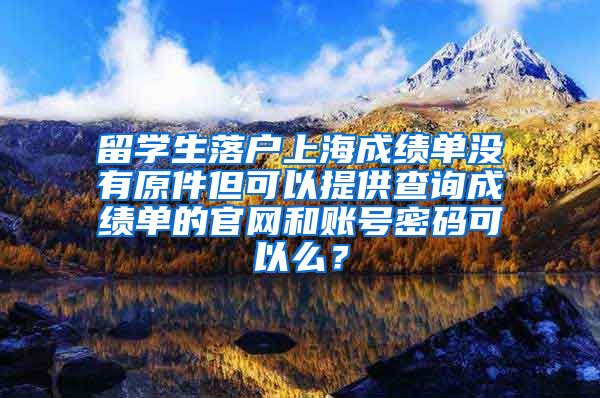 留学生落户上海成绩单没有原件但可以提供查询成绩单的官网和账号密码可以么？