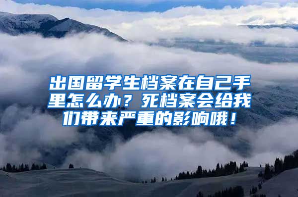 出国留学生档案在自己手里怎么办？死档案会给我们带来严重的影响哦！