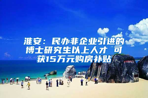 淮安：民办非企业引进的博士研究生以上人才 可获15万元购房补贴