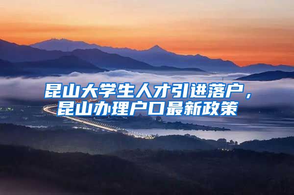 昆山大学生人才引进落户，昆山办理户口最新政策