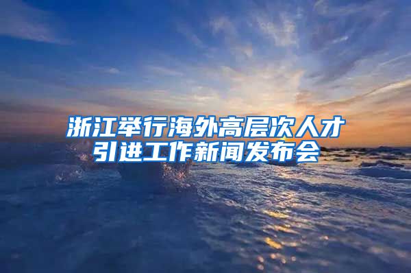 浙江举行海外高层次人才引进工作新闻发布会