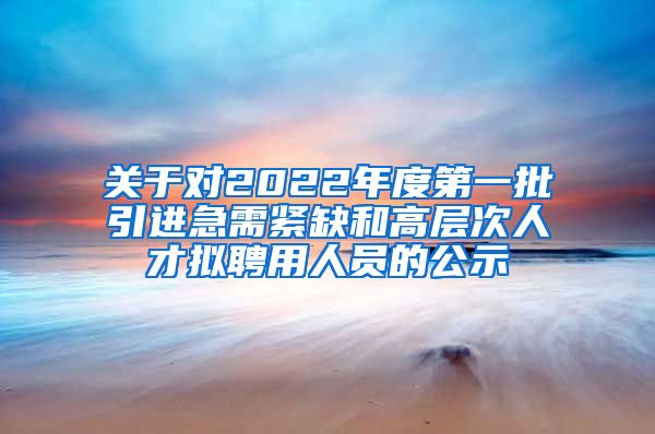 关于对2022年度第一批引进急需紧缺和高层次人才拟聘用人员的公示