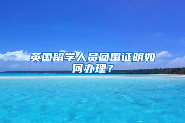 英国留学人员回国证明如何办理？